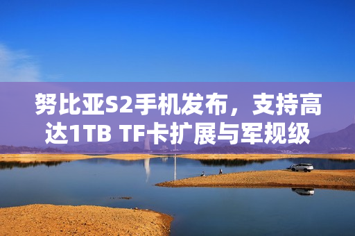 努比亚S2手机发布，支持高达1TB TF卡扩展与军规级抗冲击能力