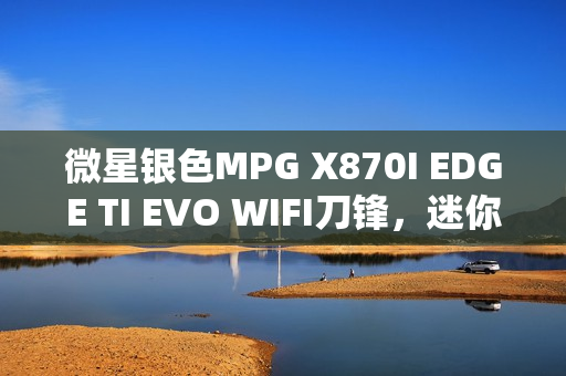 微星银色MPG X870I EDGE TI EVO WIFI刀锋，迷你性能党的终极之选