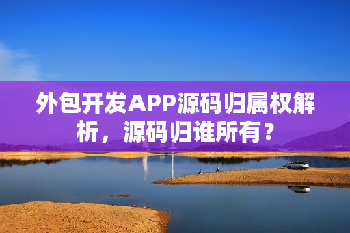 外包开发APP源码归属权解析，源码归谁所有？