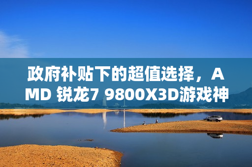 政府补贴下的超值选择，AMD 锐龙7 9800X3D游戏神U推荐