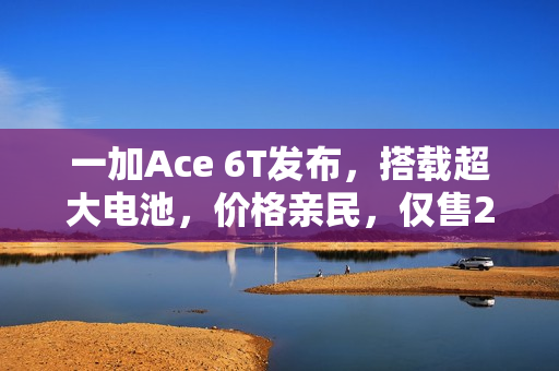 一加Ace 6T发布，搭载超大电池，价格亲民，仅售2399元起