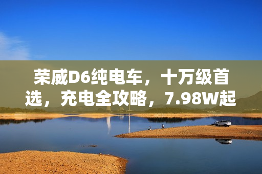 荣威D6纯电车，十万级首选，充电全攻略，7.98W起！