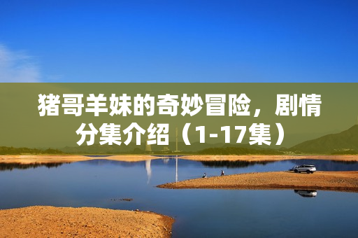 猪哥羊妹的奇妙冒险，剧情分集介绍（1-17集）