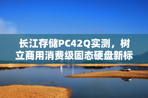 长江存储PC42Q实测，树立商用消费级固态硬盘新标杆