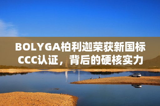 BOLYGA柏利迦荣获新国标CCC认证，背后的硬核实力揭秘