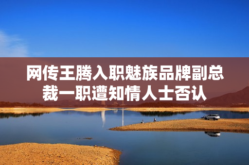 网传王腾入职魅族品牌副总裁一职遭知情人士否认