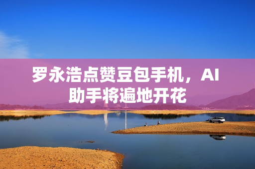 罗永浩点赞豆包手机，AI 助手将遍地开花