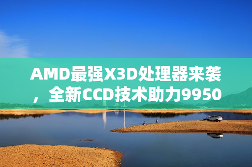 AMD最强X3D处理器来袭，全新CCD技术助力9950X3D2冲破频率极限