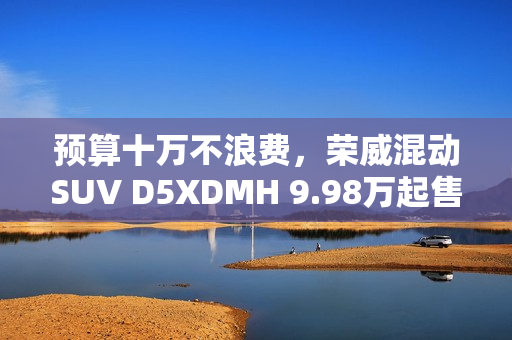 预算十万不浪费，荣威混动SUV D5XDMH 9.98万起售！