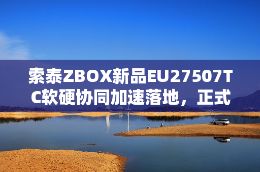 索泰ZBOX新品EU27507TC软硬协同加速落地，正式开售！