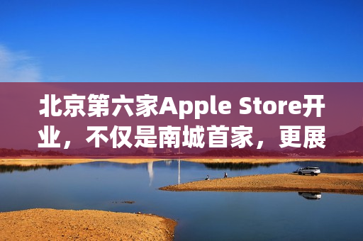 北京第六家Apple Store开业，不仅是南城首家，更展现独特魅力
