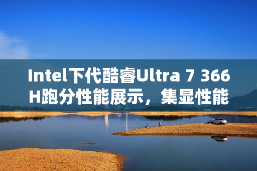 Intel下代酷睿Ultra 7 366H跑分性能展示，集显性能超越GTX 1050 Ti