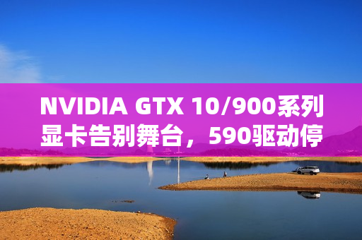 NVIDIA GTX 10/900系列显卡告别舞台，590驱动停止支持！