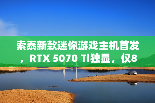 索泰新款迷你游戏主机首发，RTX 5070 Ti独显，仅8.48升小巧机身，售价20999元起