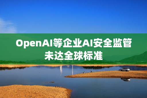 OpenAI等企业AI安全监管未达全球标准