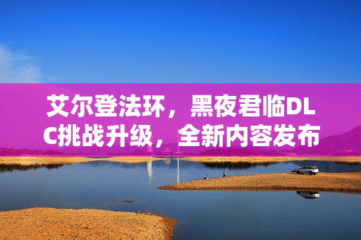 艾尔登法环，黑夜君临DLC挑战升级，全新内容发布