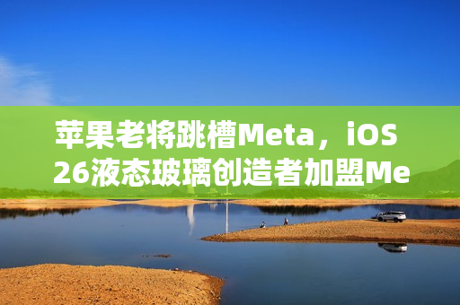 苹果老将跳槽Meta，iOS 26液态玻璃创造者加盟Meta
