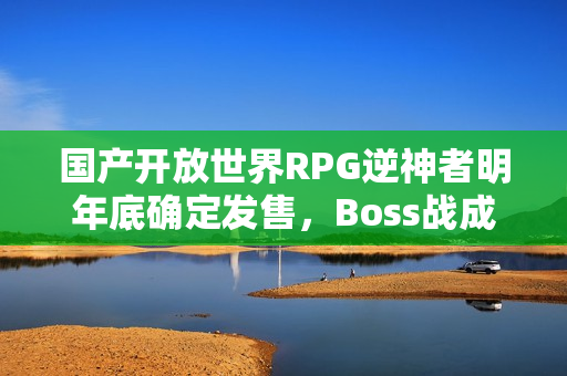 国产开放世界RPG逆神者明年底确定发售，Boss战成研发难点——游戏发售在即
