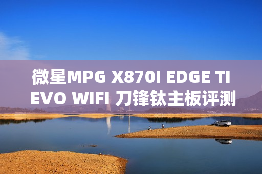 微星MPG X870I EDGE TI EVO WIFI 刀锋钛主板评测，性能飙升，稳定释放强大动力，内存优化达50%提升！