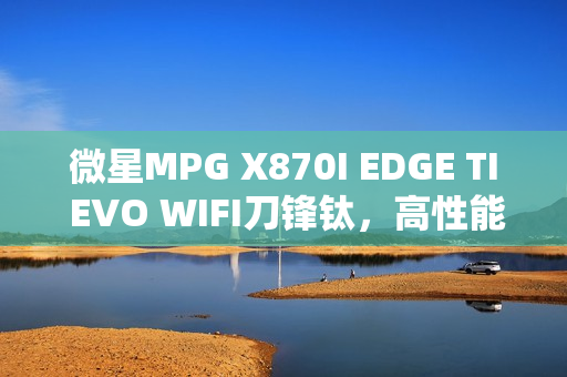 微星MPG X870I EDGE TI EVO WIFI刀锋钛，高性能迷你机首发上市，仅售2499元