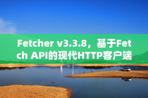 Fetcher v3.3.8，基于Fetch API的现代HTTP客户端库发布