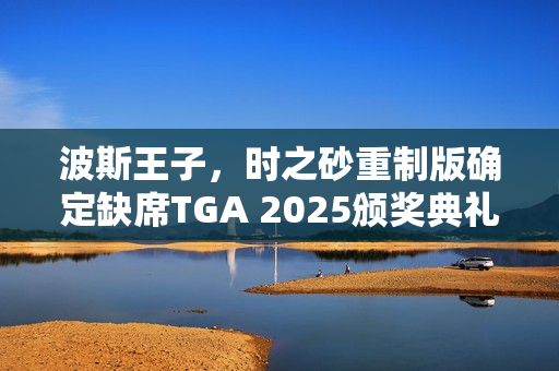 波斯王子，时之砂重制版确定缺席TGA 2025颁奖典礼！