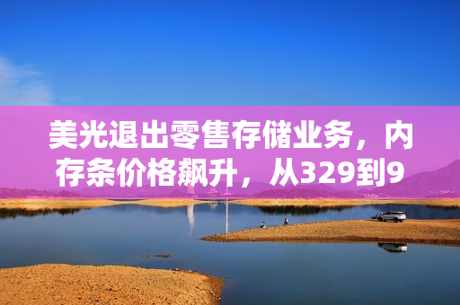 美光退出零售存储业务，内存条价格飙升，从329到999的惊人涨幅与未来展望