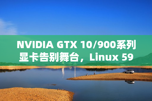 NVIDIA GTX 10/900系列显卡告别舞台，Linux 590驱动停止支持