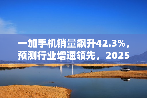 一加手机销量飙升42.3%，预测行业增速领先，2025年稳居榜首