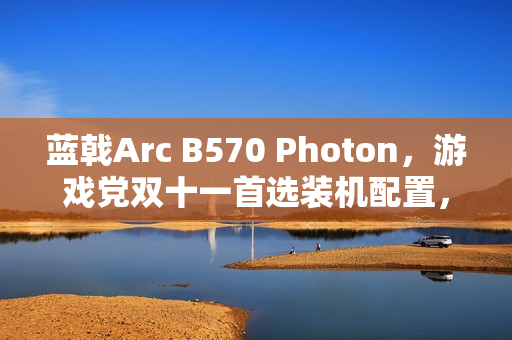 蓝戟Arc B570 Photon，游戏党双十一首选装机配置，轻松玩转3A大作！
