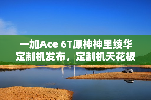 一加Ace 6T原神神里绫华定制机发布，定制机天花板作品，售价3699元