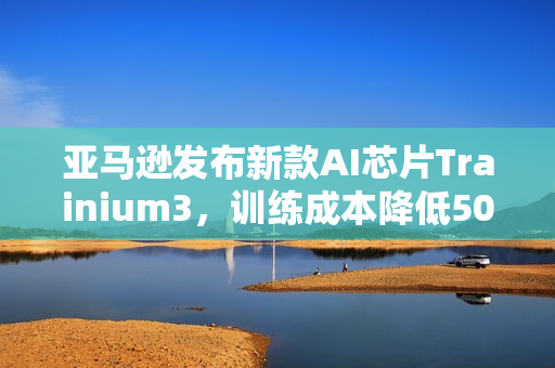亚马逊发布新款AI芯片Trainium3，训练成本降低50%