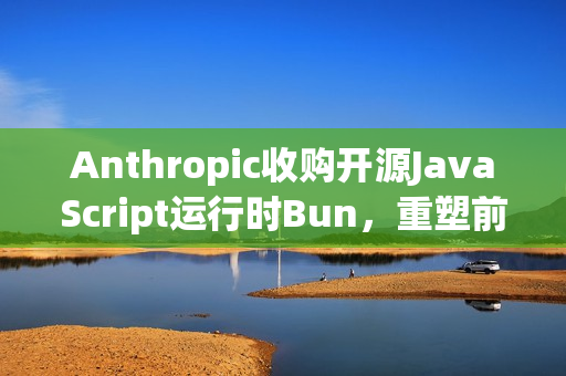 Anthropic收购开源JavaScript运行时Bun，重塑前端开发体验