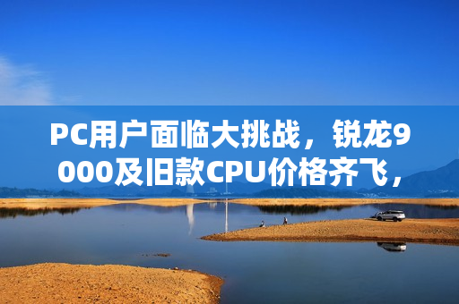 PC用户面临大挑战，锐龙9000及旧款CPU价格齐飞，存储成本压力加剧！