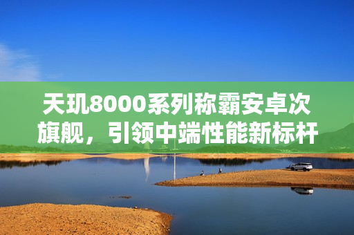 天玑8000系列称霸安卓次旗舰，引领中端性能新标杆！