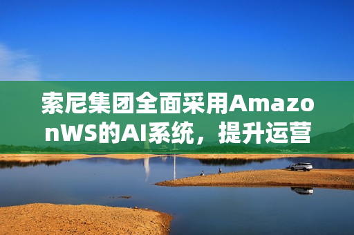 索尼集团全面采用AmazonWS的AI系统，提升运营效率
