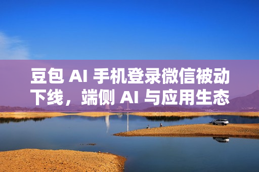 豆包 AI 手机登录微信被动下线，端侧 AI 与应用生态兼容性问题待解决