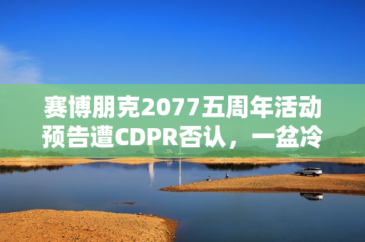 赛博朋克2077五周年活动预告遭CDPR否认，一盆冷水的背后？