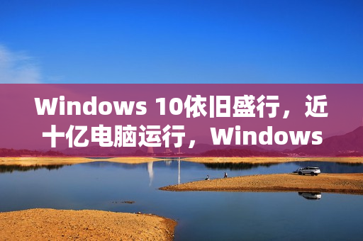 Windows 10依旧盛行，近十亿电脑运行，Windows 11换代速度放缓