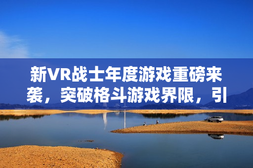 新VR战士年度游戏重磅来袭，突破格斗游戏界限，引领全新潮流