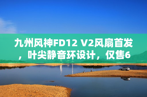 九州风神FD12 V2风扇首发,叶尖静音环设计,仅售69元起 九州风神FD12 V2风扇首发,叶尖静音环设计,仅售69元起