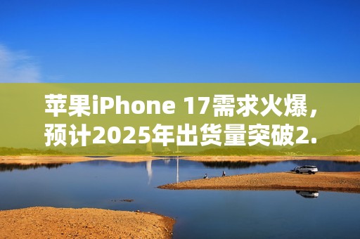 苹果iPhone 17需求火爆,预计2025年出货量突破2.47亿部大关 苹果iPhone 17需求火爆,预计2025年出货量突破2.47亿部大关