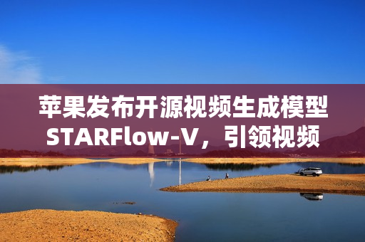 苹果发布开源视频生成模型STARFlow-V，引领视频生成技术新篇章