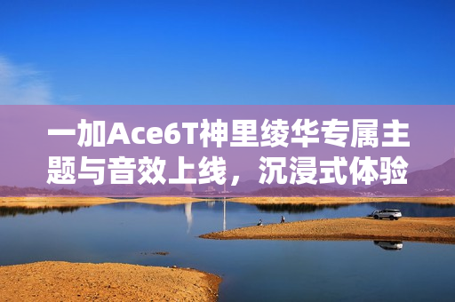 一加Ace6T神里绫华专属主题与音效上线，沉浸式体验引领潮流