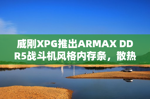 威刚XPG推出ARMAX DDR5战斗机风格内存条，散热马甲设计亮相