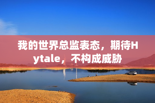 我的世界总监表态，期待Hytale，不构成威胁