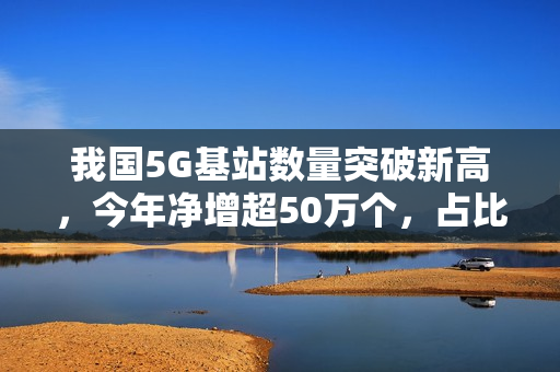 我国5G基站数量突破新高，今年净增超50万个，占比达历史巅峰的37%
