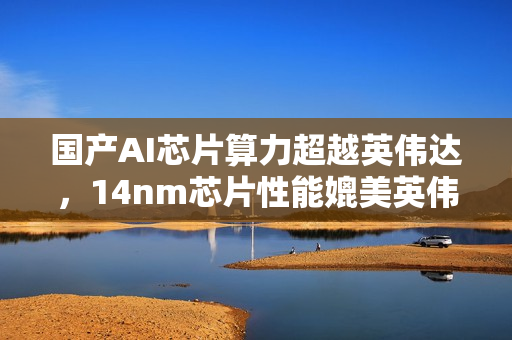 国产AI芯片算力超越英伟达，14nm芯片性能媲美英伟达顶级产品！
