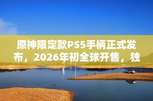 原神限定款PS5手柄正式发布，2026年初全球开售，独特设计令人瞩目！