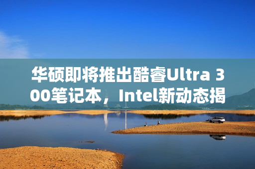 华硕即将推出酷睿Ultra 300笔记本，Intel新动态揭秘